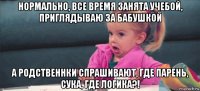 нормально, все время занята учебой, приглядываю за бабушкой а родственнки спрашивают, где парень, сука, где логика?!