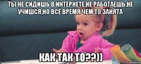 ты не сидишь в интернете,не работаешь,не учишся,но всё время чем то занята как так то??))