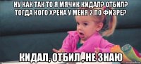 ну как так то я мячик кидал? отбил? тогда кого хрена у меня 2 по физре? кидал, отбил , не знаю