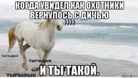 когда увидел как охотники вернулось с дичью и ты такой.