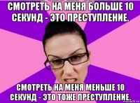 смотреть на меня больше 10 секунд - это преступление. смотреть на меня меньше 10 секунд - это тоже преступление.