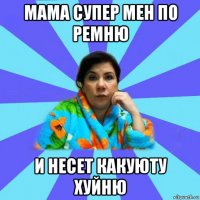 мама супер мен по ремню и несет какуюту хуйню