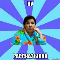 ну рассказывай