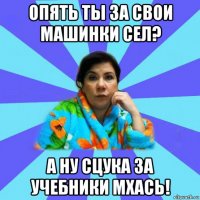 опять ты за свои машинки сел? а ну сцука за учебники мхась!