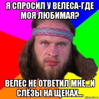 я спросил у велеса-где моя любимая? велес не ответил мне...и слёзы на щеках...