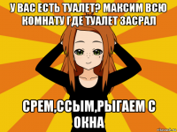 у вас есть туалет? максим всю комнату где туалет засрал срем,ссым,рыгаем с окна