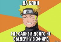 да блин где саске я долго не выдержу в эфире