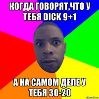 когда говорят,что у тебя dick 9+1 а на самом деле у тебя 30-20