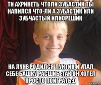 ти ахринеть чтоли зубастик ты напился что-ли а зубастик или зубчастый илиорешик на луне родился лунтик и упал себе башку расшиб :так он хотел просто поиграть:d