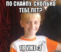 по скайпу, сколько тебе лет? 18 уже :з