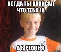 когда ты написал что тебя 18 а в реале 9