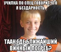 училка по спец говорит,что я бездарность. таак,где ближайший винный погреб?