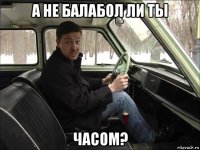 а не балабол ли ты часом?