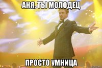 аня, ты молодец просто умница