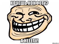 хочешь конфету? а нееету!