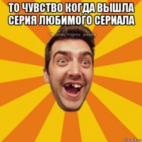 то чувство когда вышла серия любимого сериала 