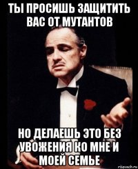 ты просишь защитить вас от мутантов но делаешь это без увожения ко мне и моей семье