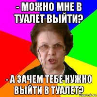 - можно мне в туалет выйти? - а зачем тебе нужно выйти в туалет?