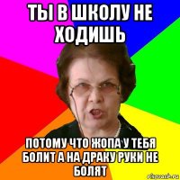 ты в школу не ходишь потому что жопа у тебя болит а на драку руки не болят