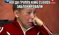 когда группу king clouds заблокировали 