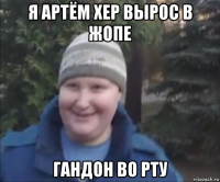 я артём хер вырос в жопе гандон во рту
