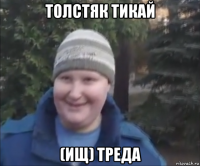 толстяк тикай (ищ) треда
