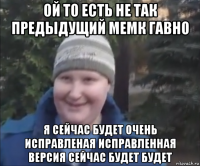 ой то есть не так предыдущий мемк гавно я сейчас будет очень исправленая исправленная версия сейчас будет будет
