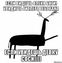 если видешь оленя биги! увидишь гитлера тебе хана если увидешь девку соси))))