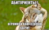 абитуриенты ! огромной вам сегодня удачи!