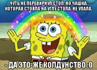 чуть не перевирнул стол, но чашка, которая стояла на углу стола, не упала. - да это-же колдунство :0