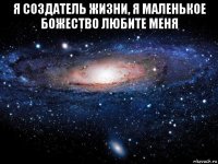 я создатель жизни, я маленькое божество любите меня 