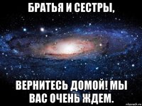 братья и сестры, вернитесь домой! мы вас очень ждем.