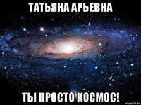 татьяна арьевна ты просто космос!