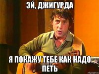 эй, джигурда я покажу тебе как надо петь