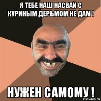 я тебе наш насвай с куриным дерьмом не дам ! нужен самому !