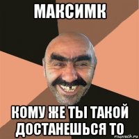 максимк кому же ты такой достанешься то