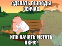 сделать выводы сейчас или начать метать икру?