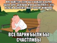 мне кажется, если бы у каждого парня была друг-девушка и он бы научил ее, что нельзя выносить мозг своему мужчине все парни были бы счастливы