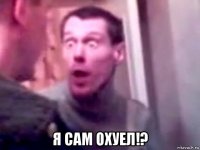  я сам охуел!?