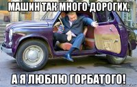 машин так много дорогих, а я люблю горбатого!