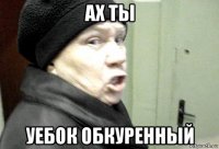ах ты уебок обкуренный