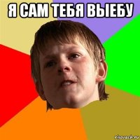 я сам тебя выебу 