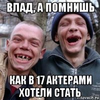 влад, а помнишь как в 17 актерами хотели стать