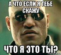 а что если я тебе скажу что я это ты?