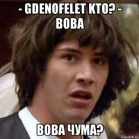 - gdenofelet kto? - вова вова чума?