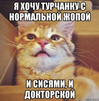я хочу турчанку с нормальной жопой и сисями, и докторской
