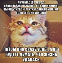 лизнув девочке до ойойойайайайааааооо или ммммммм, вы ощутите энергитический обмен (nb: если без симуляций) потом она сразу уснёт, а вы будете думать, что жизнь удалась