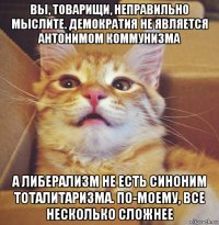 вы, товарищи, неправильно мыслите. демократия не является антонимом коммунизма а либерализм не есть синоним тоталитаризма. по-моему, все несколько сложнее