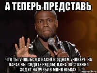 а теперь представь что ты учишься с васей в одном универе, на парах вы сидите рядом, и она постоянно ходит на учебу в мини юбках