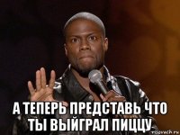  а теперь представь что ты выйграл пиццу